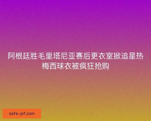 阿根廷胜毛里塔尼亚赛后更衣室掀追星热梅西球衣被疯狂抢购