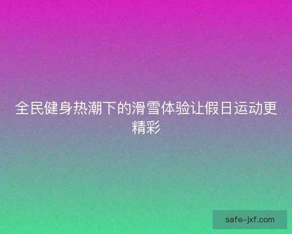 全民健身热潮下的滑雪体验让假日运动更精彩